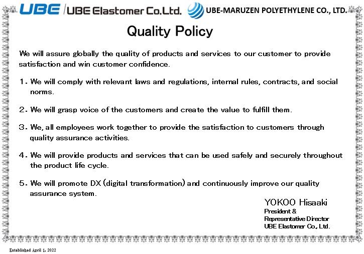 Quality Policy: We will assure globally the quality of products and services to our customer to provide satisfaction and win customer confidence. 1.We will comply with relevant laws and regulations, internal rules, contracts, and social norms. 2.We will grasp voice of the customers and create the value to fulfill them. 3.We, all employees work together to provide the satisfaction to customers through quality assurance activities. 4.We will provide products and services that can be used safely and securely throughout the product life cycle. 5.We will promote DX (digital transformation) and continuously improve our quality assurance system. Yokoo Hisaaki President & Representative Director UBE Elastomer Co., Ltd.